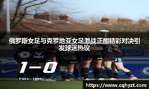 俄罗斯女足与克罗地亚女足激战正酣精彩对决引发球迷热议